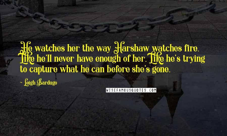 Leigh Bardugo Quotes: He watches her the way Harshaw watches fire. Like he'll never have enough of her. Like he's trying to capture what he can before she's gone.