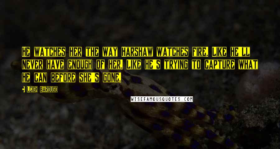 Leigh Bardugo Quotes: He watches her the way Harshaw watches fire. Like he'll never have enough of her. Like he's trying to capture what he can before she's gone.