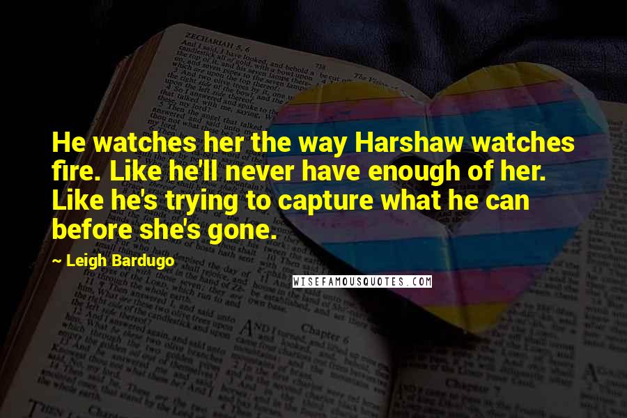 Leigh Bardugo Quotes: He watches her the way Harshaw watches fire. Like he'll never have enough of her. Like he's trying to capture what he can before she's gone.
