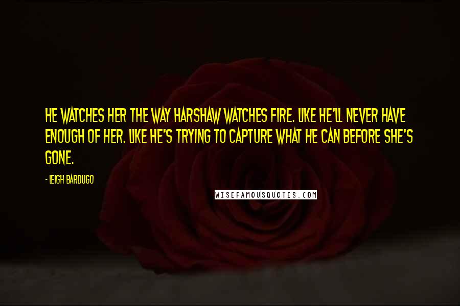 Leigh Bardugo Quotes: He watches her the way Harshaw watches fire. Like he'll never have enough of her. Like he's trying to capture what he can before she's gone.