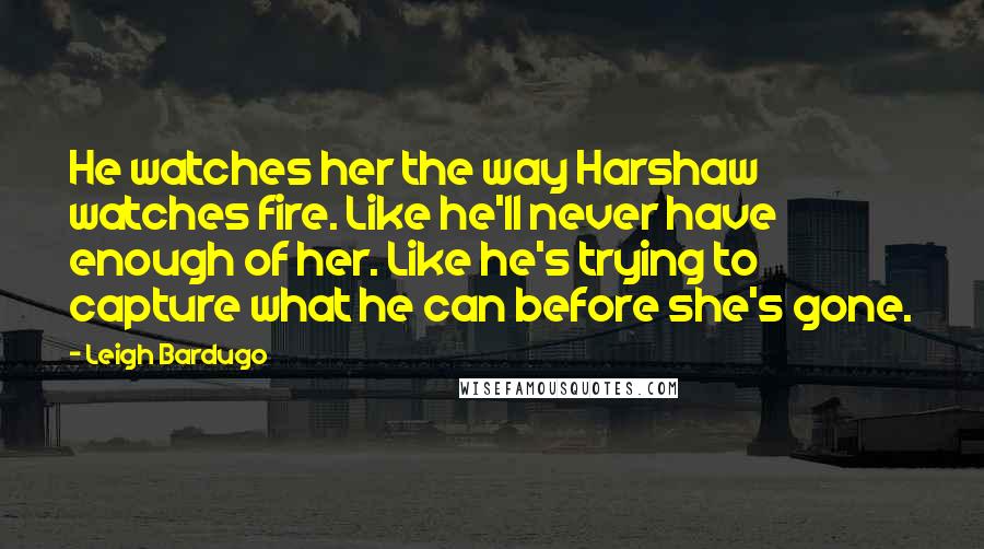 Leigh Bardugo Quotes: He watches her the way Harshaw watches fire. Like he'll never have enough of her. Like he's trying to capture what he can before she's gone.