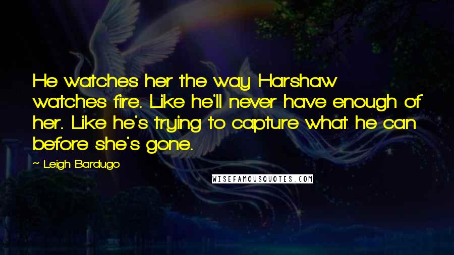 Leigh Bardugo Quotes: He watches her the way Harshaw watches fire. Like he'll never have enough of her. Like he's trying to capture what he can before she's gone.