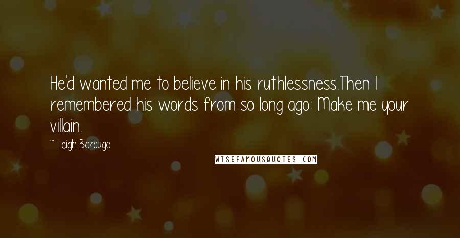 Leigh Bardugo Quotes: He'd wanted me to believe in his ruthlessness.Then I remembered his words from so long ago: Make me your villain.