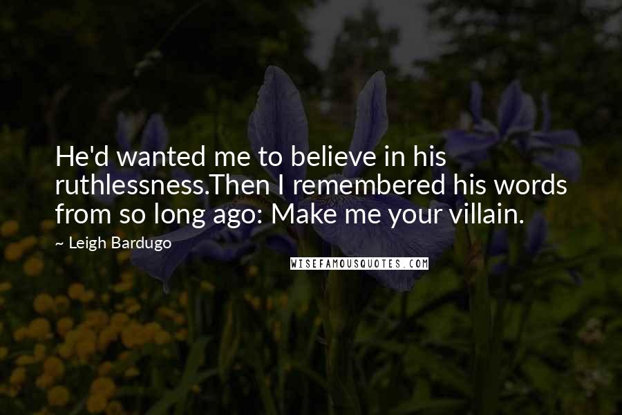 Leigh Bardugo Quotes: He'd wanted me to believe in his ruthlessness.Then I remembered his words from so long ago: Make me your villain.