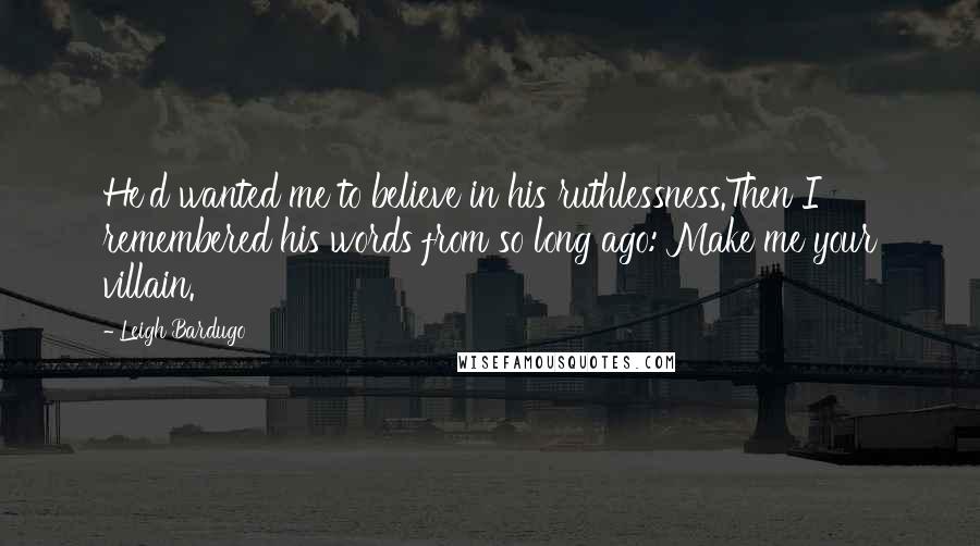 Leigh Bardugo Quotes: He'd wanted me to believe in his ruthlessness.Then I remembered his words from so long ago: Make me your villain.