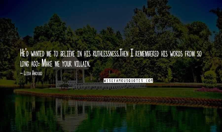 Leigh Bardugo Quotes: He'd wanted me to believe in his ruthlessness.Then I remembered his words from so long ago: Make me your villain.