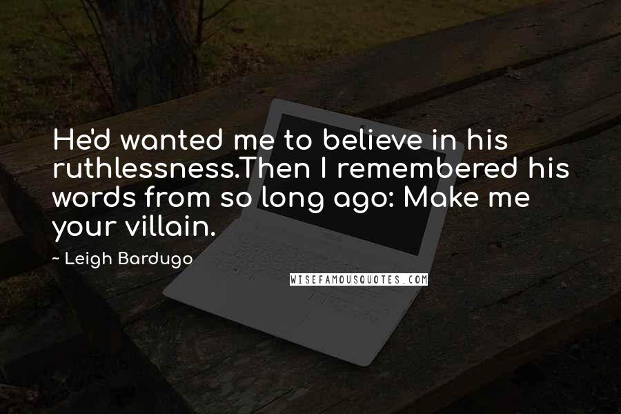 Leigh Bardugo Quotes: He'd wanted me to believe in his ruthlessness.Then I remembered his words from so long ago: Make me your villain.