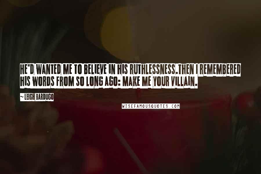 Leigh Bardugo Quotes: He'd wanted me to believe in his ruthlessness.Then I remembered his words from so long ago: Make me your villain.