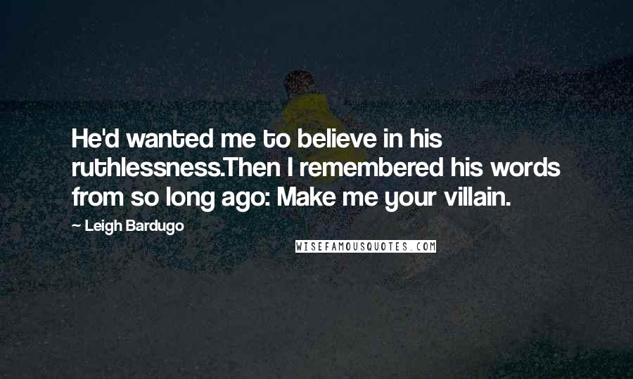 Leigh Bardugo Quotes: He'd wanted me to believe in his ruthlessness.Then I remembered his words from so long ago: Make me your villain.