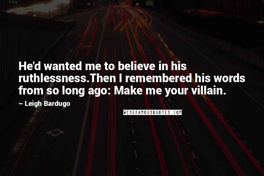 Leigh Bardugo Quotes: He'd wanted me to believe in his ruthlessness.Then I remembered his words from so long ago: Make me your villain.