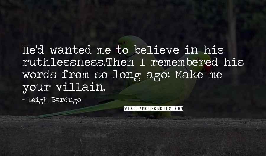 Leigh Bardugo Quotes: He'd wanted me to believe in his ruthlessness.Then I remembered his words from so long ago: Make me your villain.