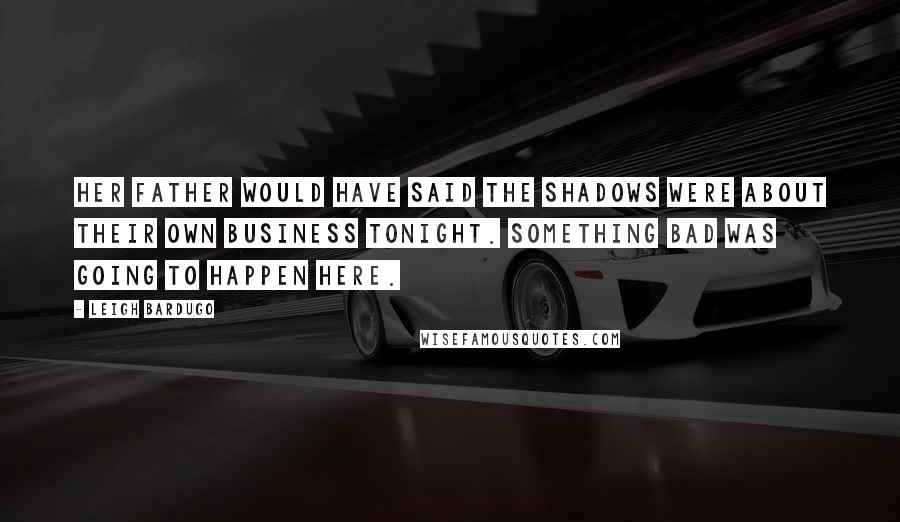 Leigh Bardugo Quotes: Her father would have said the shadows were about their own business tonight. Something bad was going to happen here.