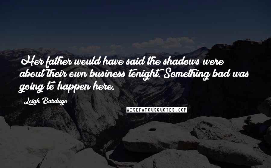 Leigh Bardugo Quotes: Her father would have said the shadows were about their own business tonight. Something bad was going to happen here.