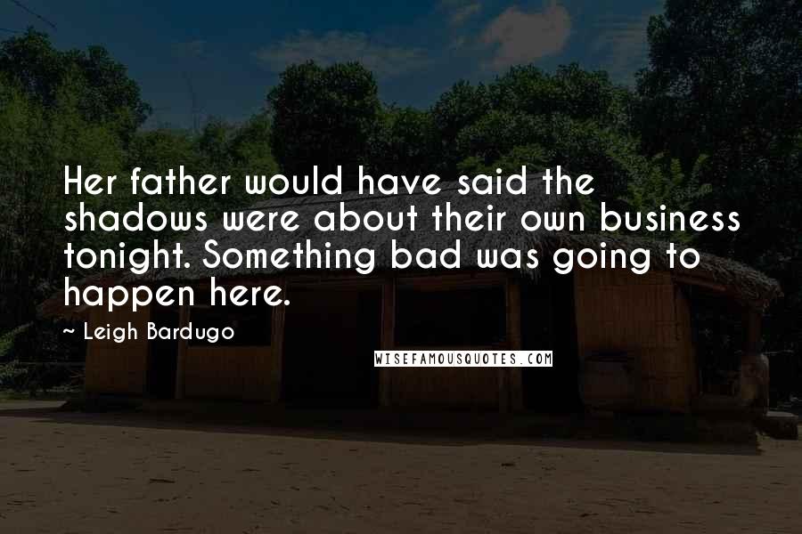 Leigh Bardugo Quotes: Her father would have said the shadows were about their own business tonight. Something bad was going to happen here.