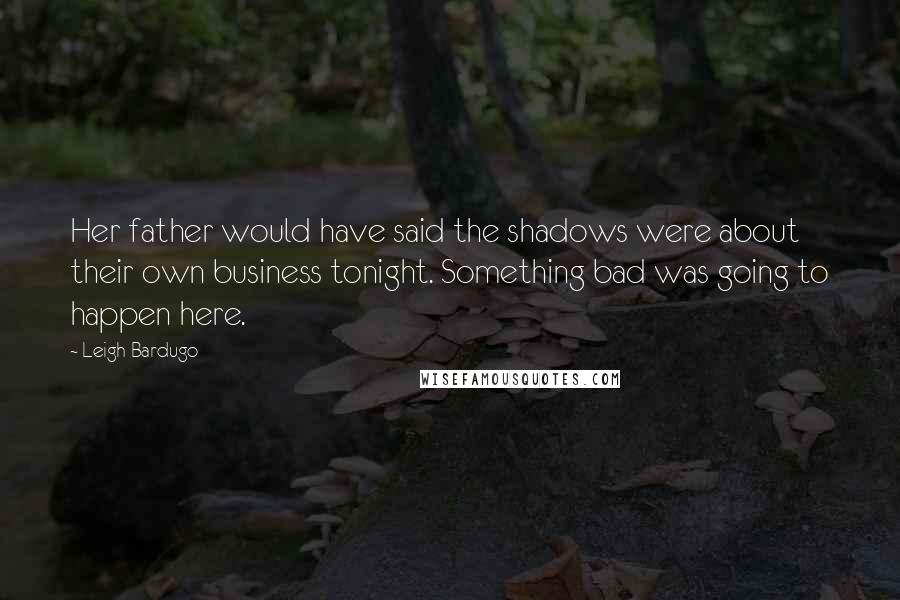 Leigh Bardugo Quotes: Her father would have said the shadows were about their own business tonight. Something bad was going to happen here.