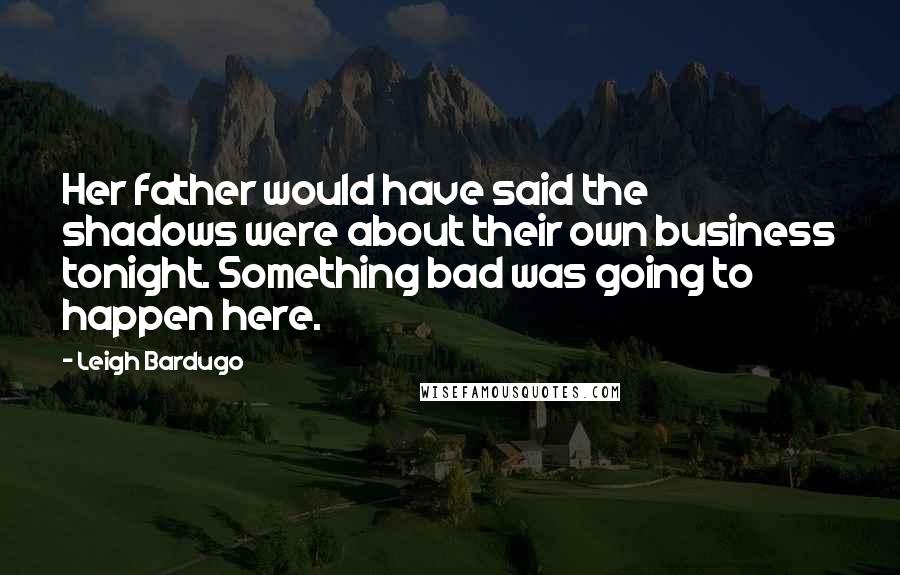 Leigh Bardugo Quotes: Her father would have said the shadows were about their own business tonight. Something bad was going to happen here.