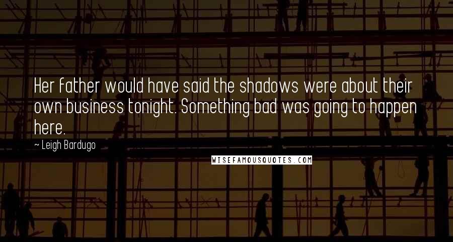 Leigh Bardugo Quotes: Her father would have said the shadows were about their own business tonight. Something bad was going to happen here.