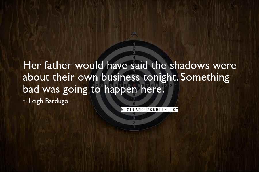 Leigh Bardugo Quotes: Her father would have said the shadows were about their own business tonight. Something bad was going to happen here.