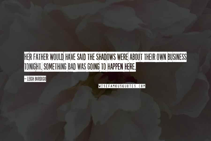 Leigh Bardugo Quotes: Her father would have said the shadows were about their own business tonight. Something bad was going to happen here.