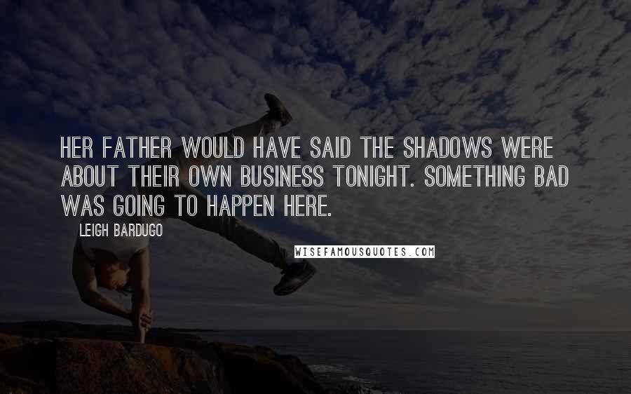 Leigh Bardugo Quotes: Her father would have said the shadows were about their own business tonight. Something bad was going to happen here.