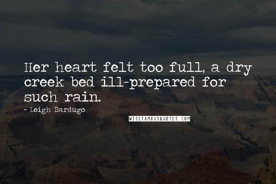 Leigh Bardugo Quotes: Her heart felt too full, a dry creek bed ill-prepared for such rain.