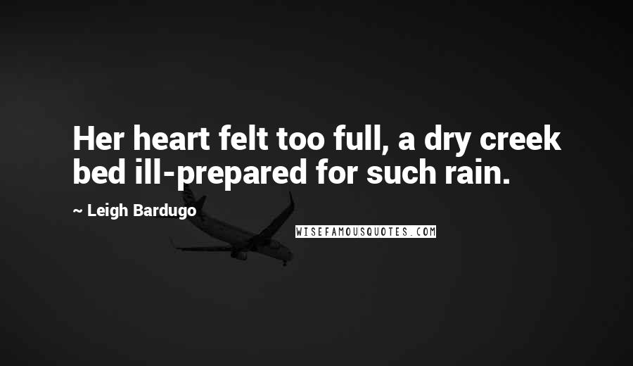 Leigh Bardugo Quotes: Her heart felt too full, a dry creek bed ill-prepared for such rain.