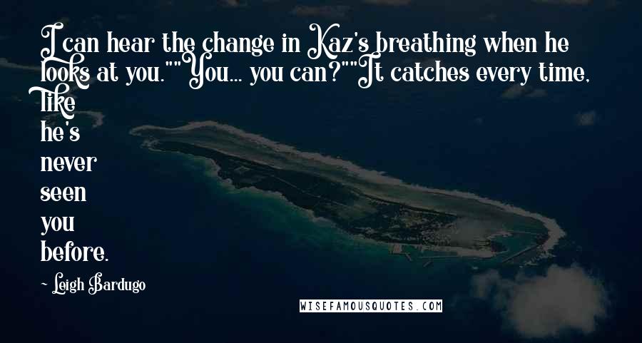 Leigh Bardugo Quotes: I can hear the change in Kaz's breathing when he looks at you.""You... you can?""It catches every time, like he's never seen you before.