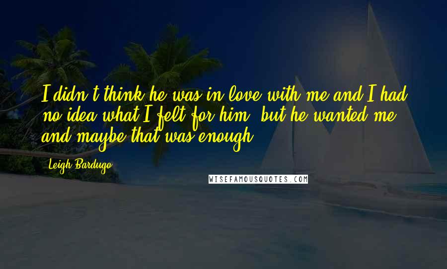 Leigh Bardugo Quotes: I didn't think he was in love with me and I had no idea what I felt for him, but he wanted me, and maybe that was enough.