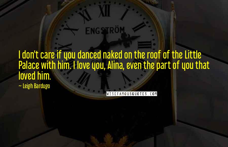 Leigh Bardugo Quotes: I don't care if you danced naked on the roof of the Little Palace with him. I love you, Alina, even the part of you that loved him.