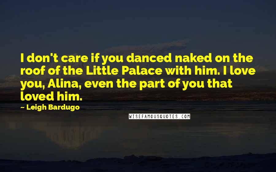 Leigh Bardugo Quotes: I don't care if you danced naked on the roof of the Little Palace with him. I love you, Alina, even the part of you that loved him.