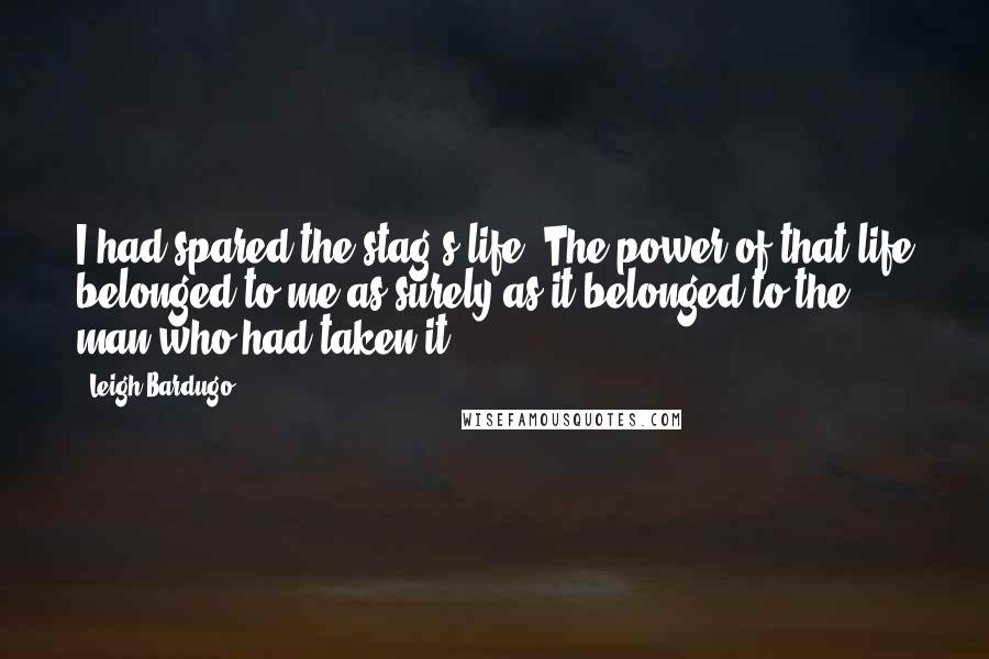 Leigh Bardugo Quotes: I had spared the stag's life. The power of that life belonged to me as surely as it belonged to the man who had taken it.
