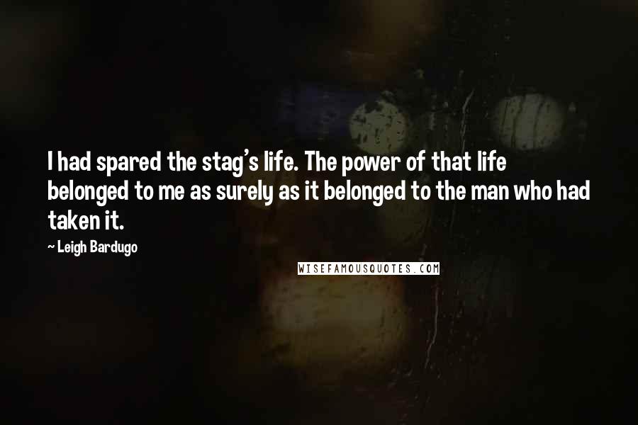 Leigh Bardugo Quotes: I had spared the stag's life. The power of that life belonged to me as surely as it belonged to the man who had taken it.
