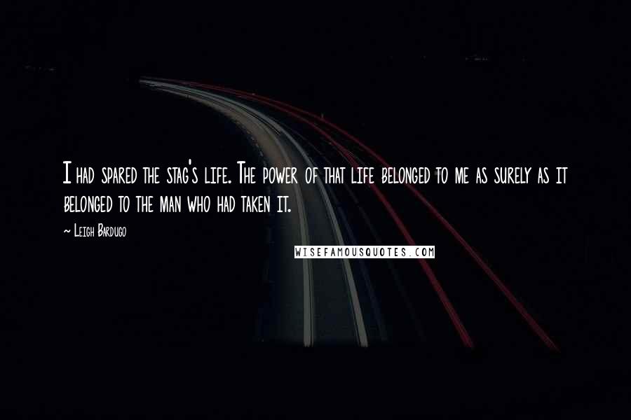 Leigh Bardugo Quotes: I had spared the stag's life. The power of that life belonged to me as surely as it belonged to the man who had taken it.
