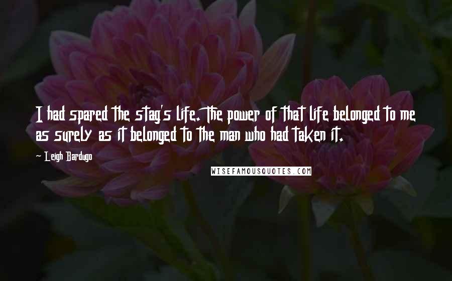 Leigh Bardugo Quotes: I had spared the stag's life. The power of that life belonged to me as surely as it belonged to the man who had taken it.
