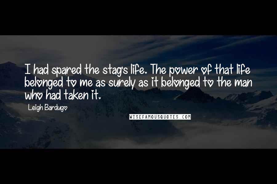 Leigh Bardugo Quotes: I had spared the stag's life. The power of that life belonged to me as surely as it belonged to the man who had taken it.