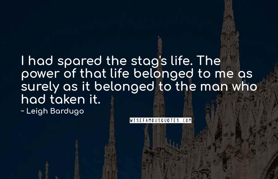 Leigh Bardugo Quotes: I had spared the stag's life. The power of that life belonged to me as surely as it belonged to the man who had taken it.