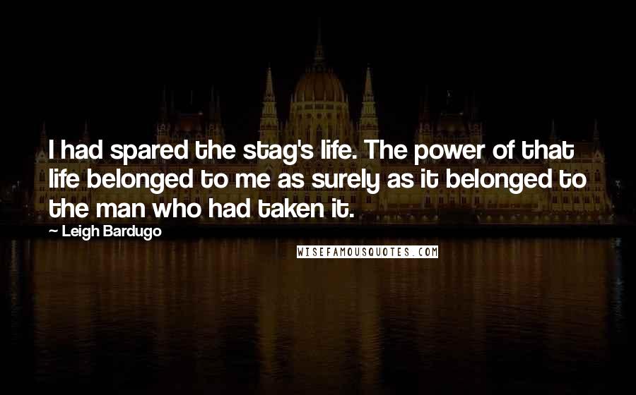 Leigh Bardugo Quotes: I had spared the stag's life. The power of that life belonged to me as surely as it belonged to the man who had taken it.