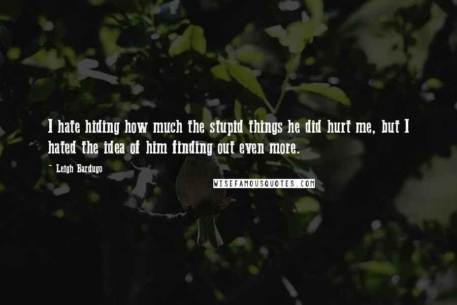 Leigh Bardugo Quotes: I hate hiding how much the stupid things he did hurt me, but I hated the idea of him finding out even more.