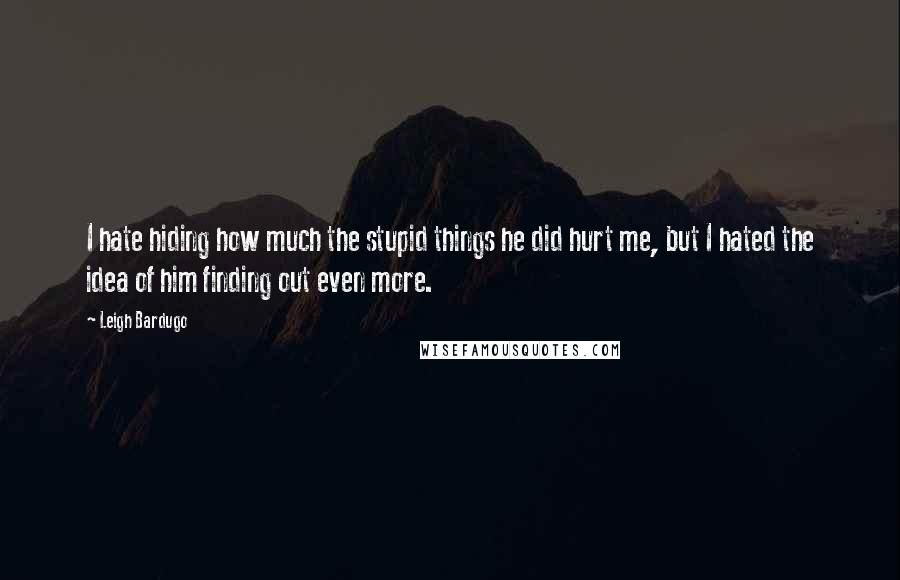 Leigh Bardugo Quotes: I hate hiding how much the stupid things he did hurt me, but I hated the idea of him finding out even more.