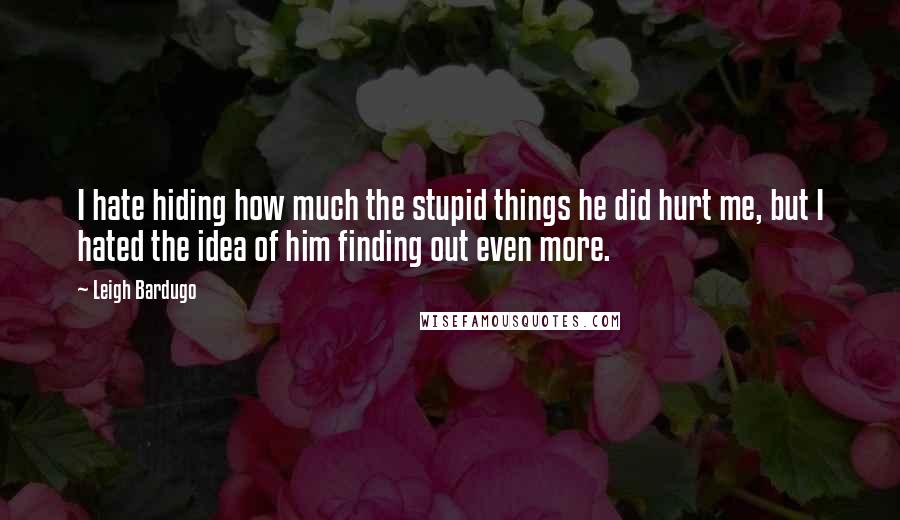 Leigh Bardugo Quotes: I hate hiding how much the stupid things he did hurt me, but I hated the idea of him finding out even more.