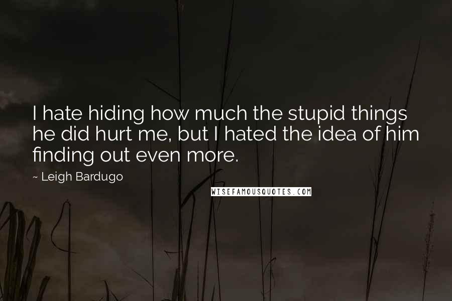 Leigh Bardugo Quotes: I hate hiding how much the stupid things he did hurt me, but I hated the idea of him finding out even more.