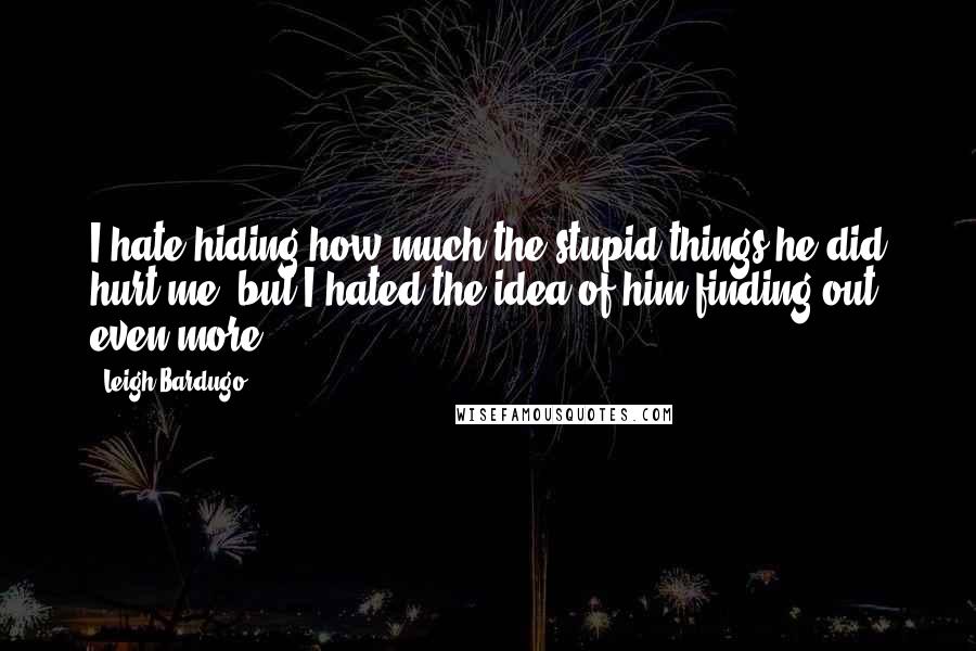 Leigh Bardugo Quotes: I hate hiding how much the stupid things he did hurt me, but I hated the idea of him finding out even more.