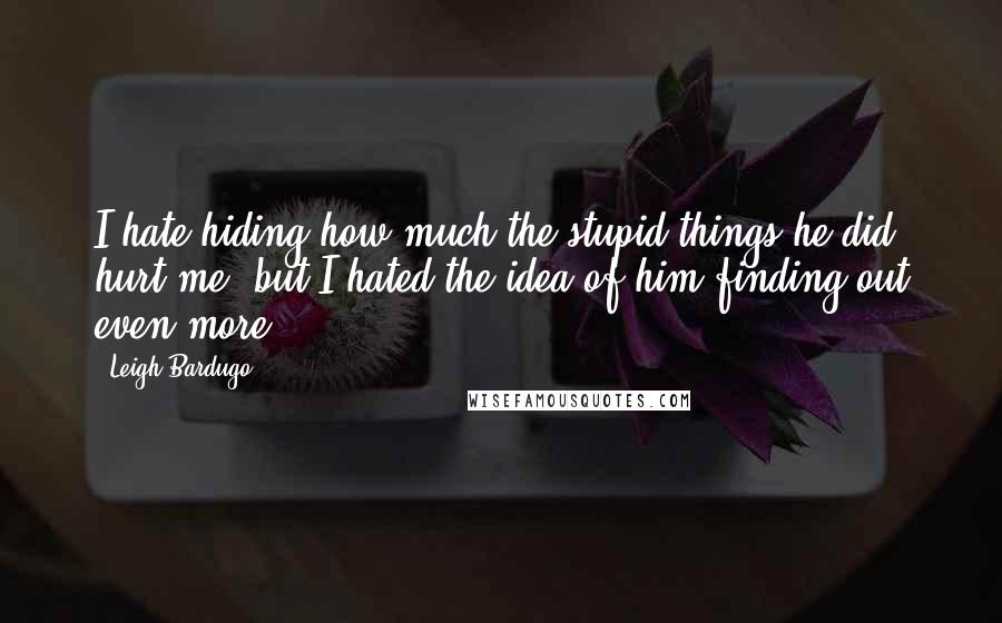 Leigh Bardugo Quotes: I hate hiding how much the stupid things he did hurt me, but I hated the idea of him finding out even more.