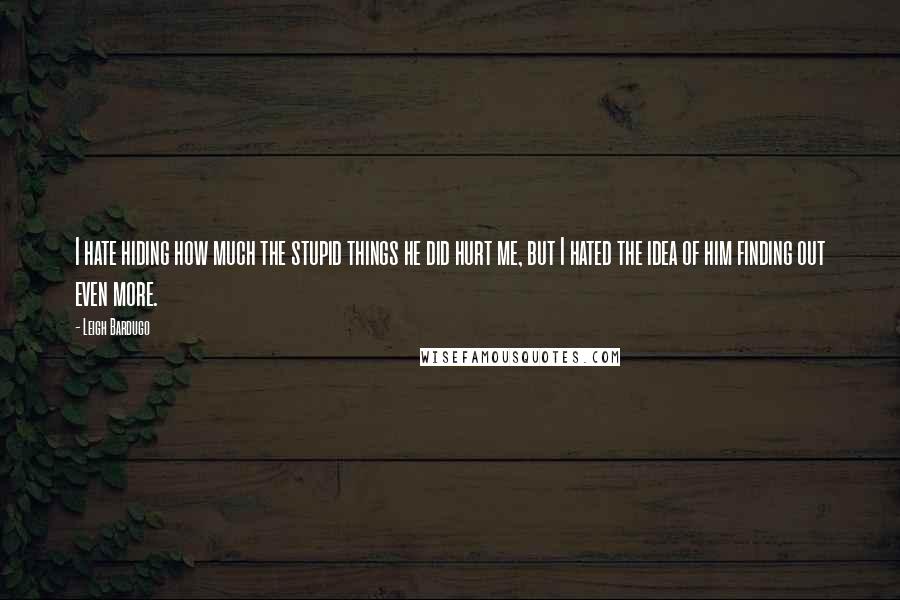 Leigh Bardugo Quotes: I hate hiding how much the stupid things he did hurt me, but I hated the idea of him finding out even more.