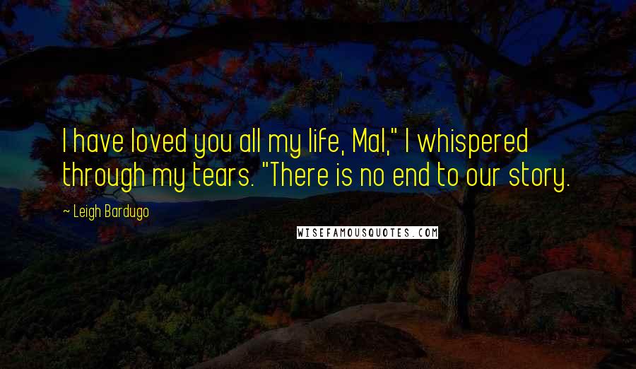 Leigh Bardugo Quotes: I have loved you all my life, Mal," I whispered through my tears. "There is no end to our story.