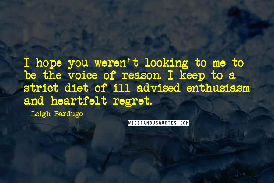 Leigh Bardugo Quotes: I hope you weren't looking to me to be the voice of reason. I keep to a strict diet of ill-advised enthusiasm and heartfelt regret.