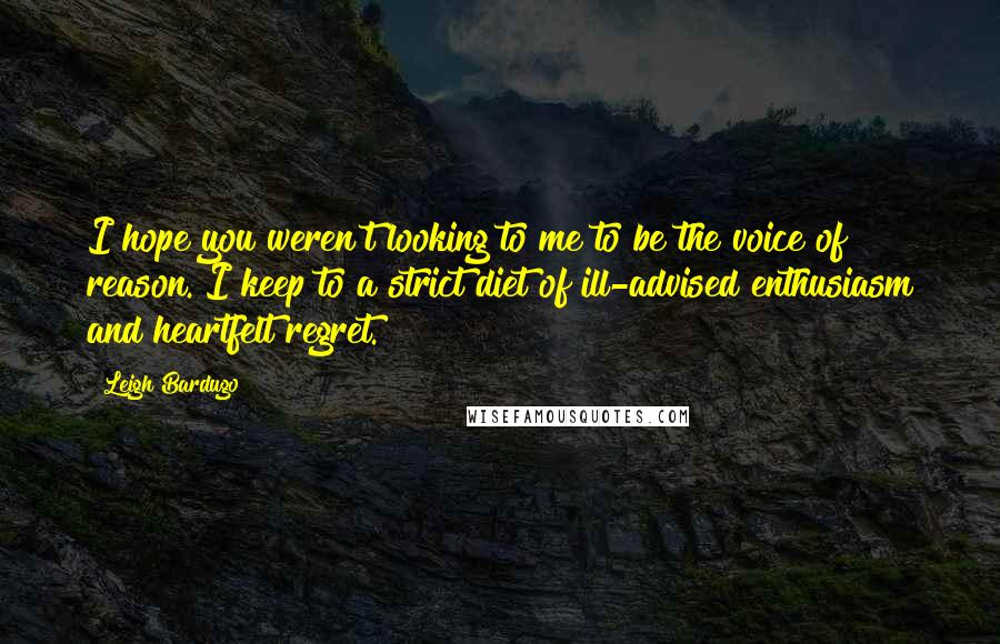 Leigh Bardugo Quotes: I hope you weren't looking to me to be the voice of reason. I keep to a strict diet of ill-advised enthusiasm and heartfelt regret.