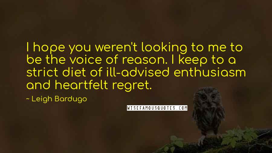Leigh Bardugo Quotes: I hope you weren't looking to me to be the voice of reason. I keep to a strict diet of ill-advised enthusiasm and heartfelt regret.