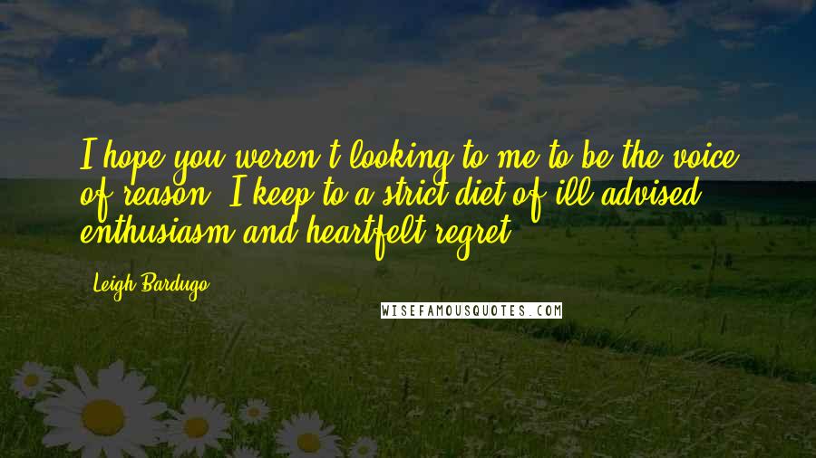 Leigh Bardugo Quotes: I hope you weren't looking to me to be the voice of reason. I keep to a strict diet of ill-advised enthusiasm and heartfelt regret.