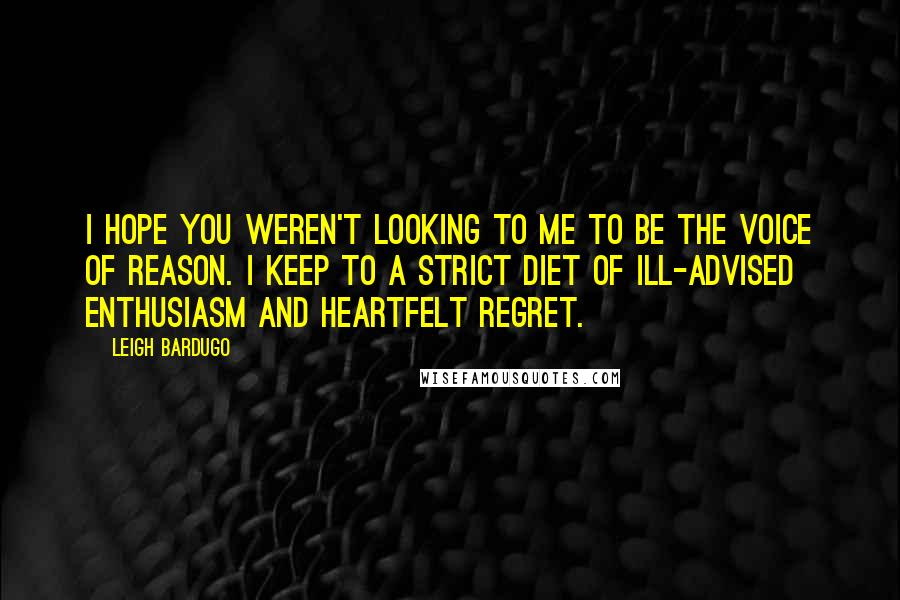 Leigh Bardugo Quotes: I hope you weren't looking to me to be the voice of reason. I keep to a strict diet of ill-advised enthusiasm and heartfelt regret.